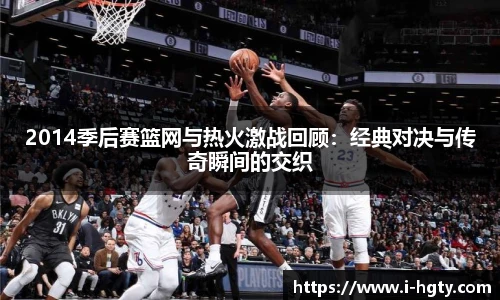 2014季后赛篮网与热火激战回顾：经典对决与传奇瞬间的交织