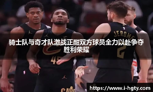 骑士队与奇才队激战正酣双方球员全力以赴争夺胜利荣耀